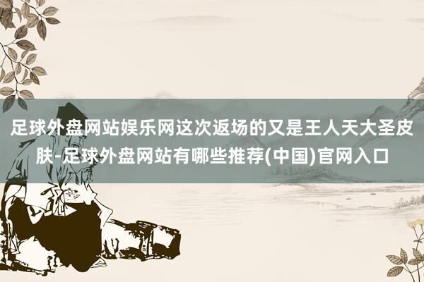 足球外盘网站娱乐网这次返场的又是王人天大圣皮肤-足球外盘网站有哪些推荐(中国)官网入口