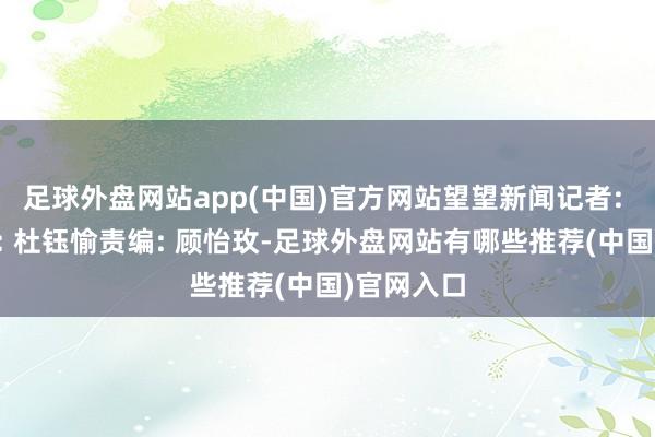 足球外盘网站app(中国)官方网站望望新闻记者: 周滢剪辑: 杜钰愉责编: 顾怡玫-足球外盘网站有哪些推荐(中国)官网入口