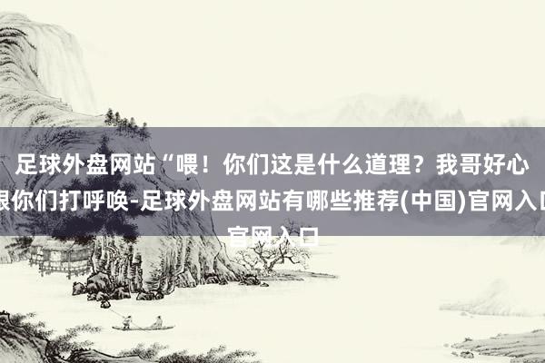 足球外盘网站“喂！你们这是什么道理？我哥好心跟你们打呼唤-足球外盘网站有哪些推荐(中国)官网入口