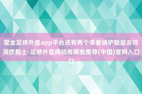 现金足球外盘app平台还有两个拿着锅铲脸盆去河滨挖黏土-足球外盘网站有哪些推荐(中国)官网入口