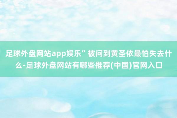 足球外盘网站app娱乐”被问到黄圣依最怕失去什么-足球外盘网站有哪些推荐(中国)官网入口