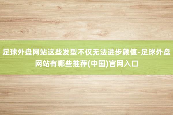 足球外盘网站这些发型不仅无法进步颜值-足球外盘网站有哪些推荐(中国)官网入口