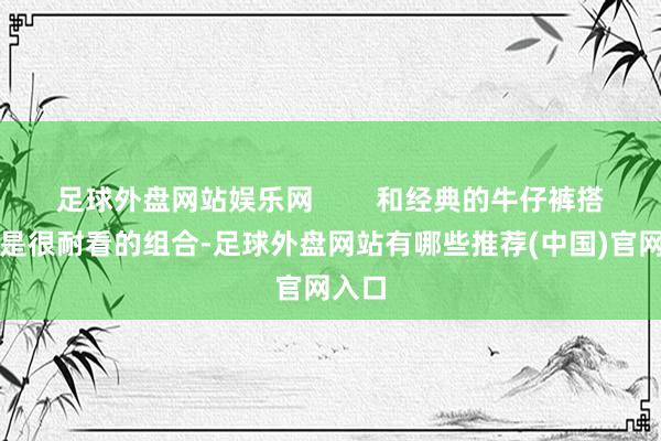 足球外盘网站娱乐网        和经典的牛仔裤搭配即是很耐看的组合-足球外盘网站有哪些推荐(中国)官网入口