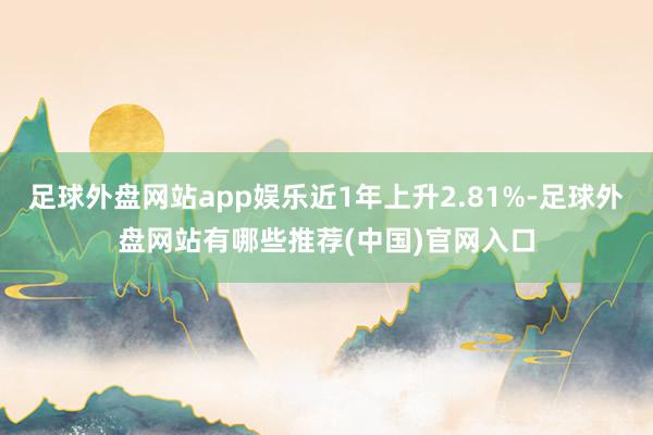 足球外盘网站app娱乐近1年上升2.81%-足球外盘网站有哪些推荐(中国)官网入口