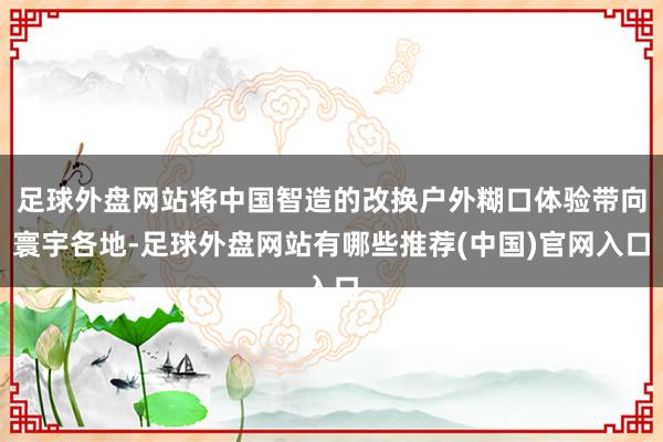 足球外盘网站将中国智造的改换户外糊口体验带向寰宇各地-足球外盘网站有哪些推荐(中国)官网入口