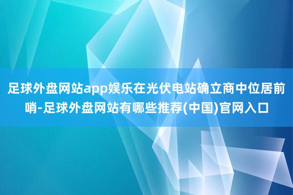 足球外盘网站app娱乐在光伏电站确立商中位居前哨-足球外盘网站有哪些推荐(中国)官网入口