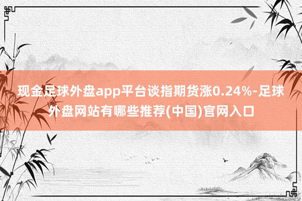 现金足球外盘app平台谈指期货涨0.24%-足球外盘网站有哪些推荐(中国)官网入口