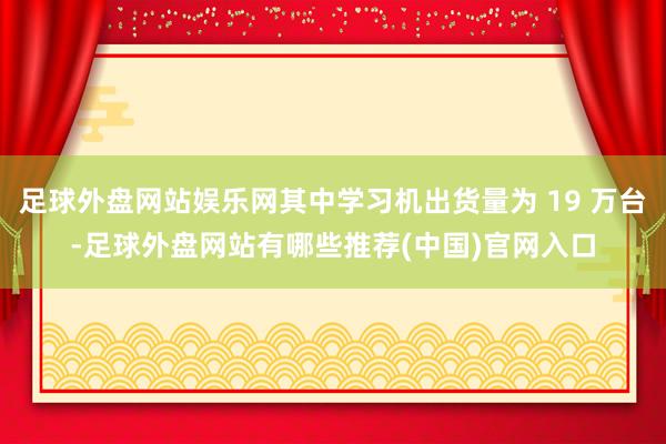 足球外盘网站娱乐网其中学习机出货量为 19 万台-足球外盘网站有哪些推荐(中国)官网入口