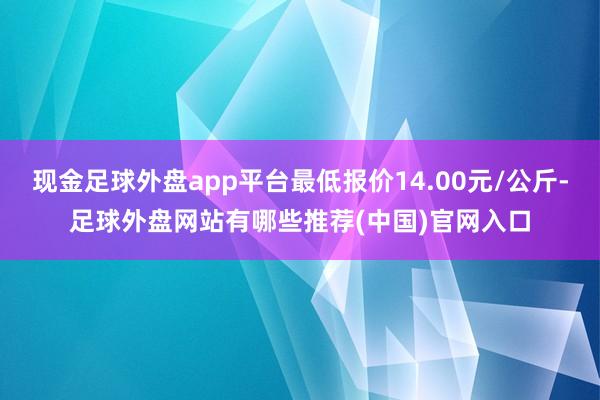 现金足球外盘app平台最低报价14.00元/公斤-足球外盘网站有哪些推荐(中国)官网入口