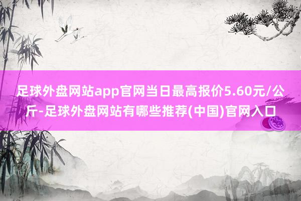 足球外盘网站app官网当日最高报价5.60元/公斤-足球外盘网站有哪些推荐(中国)官网入口