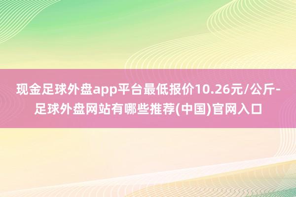 现金足球外盘app平台最低报价10.26元/公斤-足球外盘网站有哪些推荐(中国)官网入口