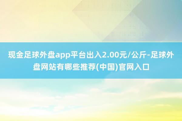 现金足球外盘app平台出入2.00元/公斤-足球外盘网站有哪些推荐(中国)官网入口