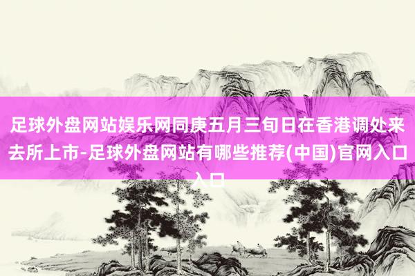 足球外盘网站娱乐网同庚五月三旬日在香港调处来去所上市-足球外盘网站有哪些推荐(中国)官网入口