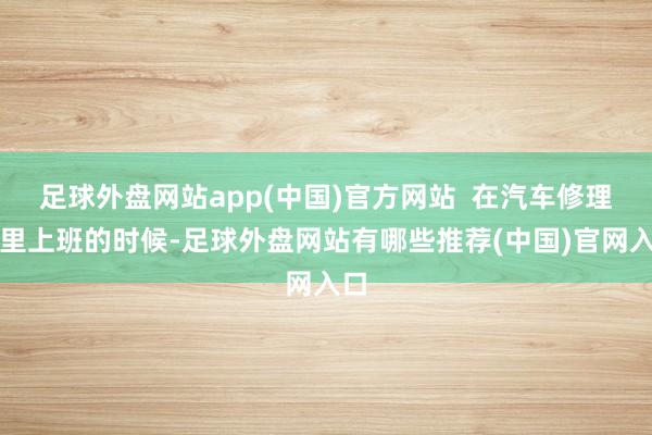 足球外盘网站app(中国)官方网站  在汽车修理厂里上班的时候-足球外盘网站有哪些推荐(中国)官网入口