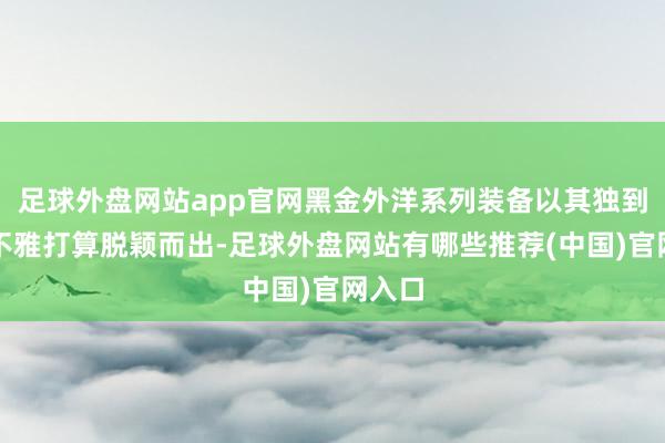 足球外盘网站app官网黑金外洋系列装备以其独到的外不雅打算脱颖而出-足球外盘网站有哪些推荐(中国)官网入口