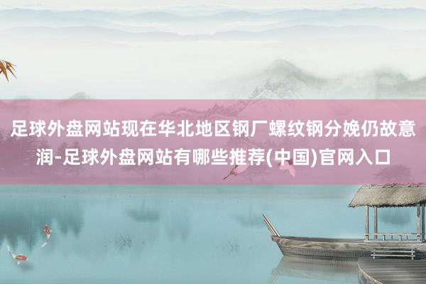 足球外盘网站现在华北地区钢厂螺纹钢分娩仍故意润-足球外盘网站有哪些推荐(中国)官网入口