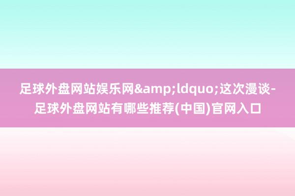 足球外盘网站娱乐网&ldquo;这次漫谈-足球外盘网站有哪些推荐(中国)官网入口