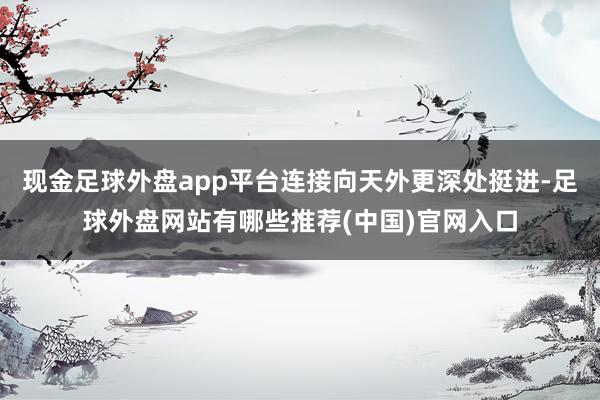 现金足球外盘app平台连接向天外更深处挺进-足球外盘网站有哪些推荐(中国)官网入口