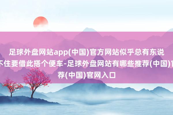 足球外盘网站app(中国)官方网站似乎总有东说念主忍不住要借此搭个便车-足球外盘网站有哪些推荐(中国)官网入口