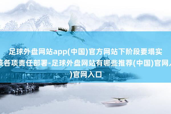 足球外盘网站app(中国)官方网站下阶段要塌实鞭策各项责任部署-足球外盘网站有哪些推荐(中国)官网入口