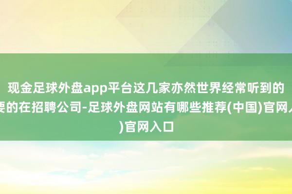 现金足球外盘app平台这几家亦然世界经常听到的主要的在招聘公司-足球外盘网站有哪些推荐(中国)官网入口