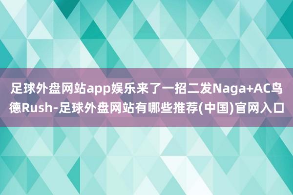 足球外盘网站app娱乐来了一招二发Naga+AC鸟德Rush-足球外盘网站有哪些推荐(中国)官网入口