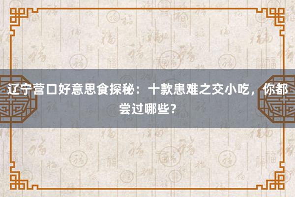 辽宁营口好意思食探秘：十款患难之交小吃，你都尝过哪些？