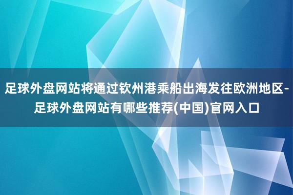 足球外盘网站将通过钦州港乘船出海发往欧洲地区-足球外盘网站有哪些推荐(中国)官网入口