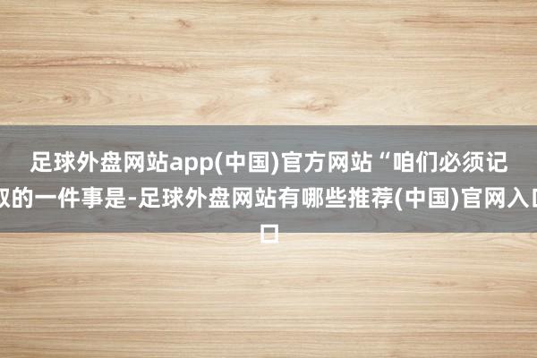 足球外盘网站app(中国)官方网站　　“咱们必须记取的一件事是-足球外盘网站有哪些推荐(中国)官网入口