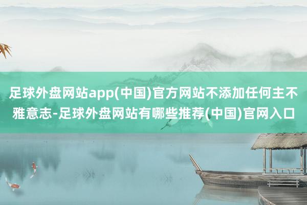 足球外盘网站app(中国)官方网站不添加任何主不雅意志-足球外盘网站有哪些推荐(中国)官网入口