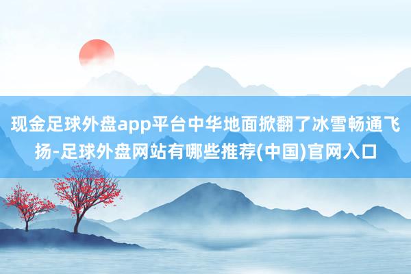 现金足球外盘app平台中华地面掀翻了冰雪畅通飞扬-足球外盘网站有哪些推荐(中国)官网入口