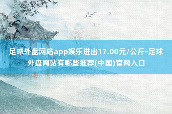 足球外盘网站app娱乐进出17.00元/公斤-足球外盘网站有哪些推荐(中国)官网入口