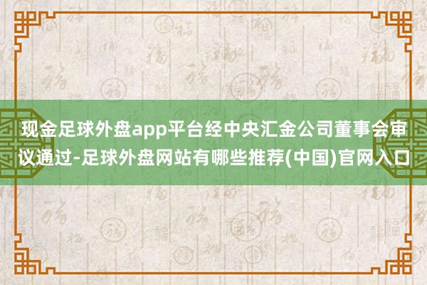 现金足球外盘app平台　　经中央汇金公司董事会审议通过-足球外盘网站有哪些推荐(中国)官网入口