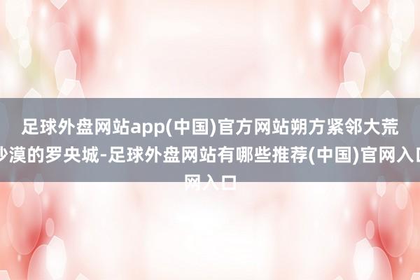 足球外盘网站app(中国)官方网站朔方紧邻大荒沙漠的罗央城-足球外盘网站有哪些推荐(中国)官网入口