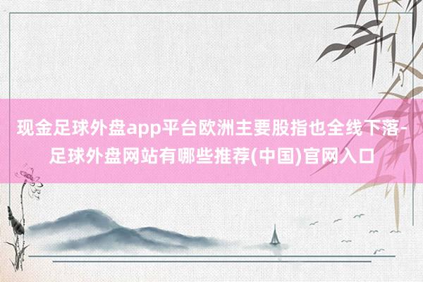 现金足球外盘app平台欧洲主要股指也全线下落-足球外盘网站有哪些推荐(中国)官网入口