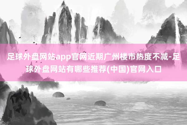 足球外盘网站app官网近期广州楼市热度不减-足球外盘网站有哪些推荐(中国)官网入口