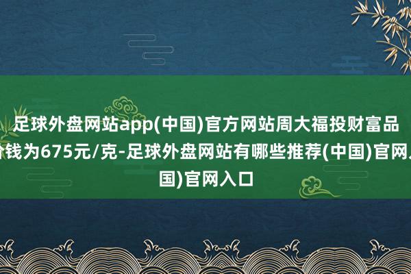 足球外盘网站app(中国)官方网站周大福投财富品的价钱为675元/克-足球外盘网站有哪些推荐(中国)官网入口