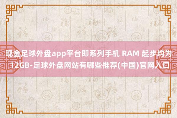 现金足球外盘app平台即系列手机 RAM 起步均为 12GB-足球外盘网站有哪些推荐(中国)官网入口