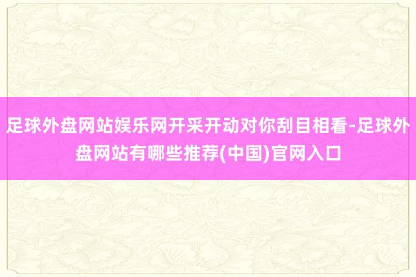 足球外盘网站娱乐网开采开动对你刮目相看-足球外盘网站有哪些推荐(中国)官网入口