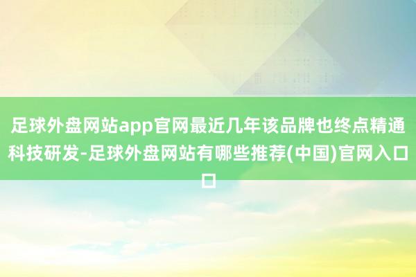 足球外盘网站app官网最近几年该品牌也终点精通科技研发-足球外盘网站有哪些推荐(中国)官网入口