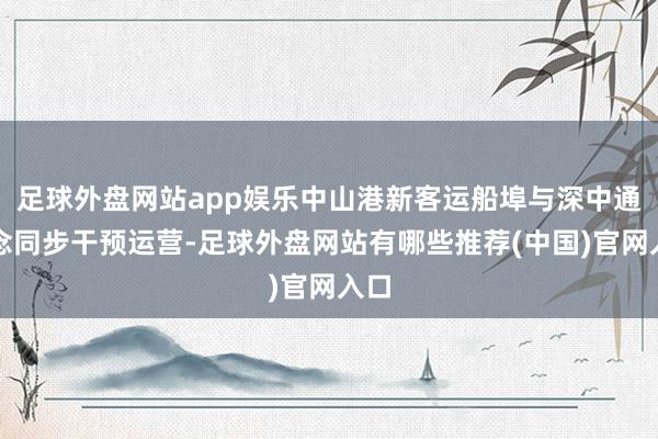 足球外盘网站app娱乐中山港新客运船埠与深中通说念同步干预运营-足球外盘网站有哪些推荐(中国)官网入口