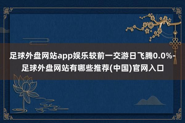 足球外盘网站app娱乐较前一交游日飞腾0.0%-足球外盘网站有哪些推荐(中国)官网入口