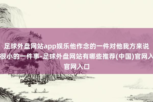 足球外盘网站app娱乐他作念的一件对他我方来说是很小的一件事-足球外盘网站有哪些推荐(中国)官网入口