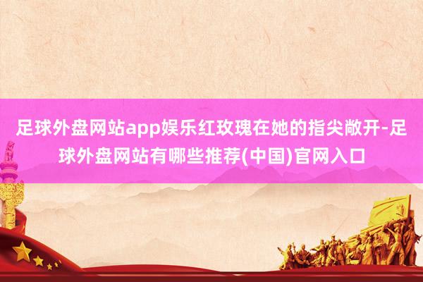 足球外盘网站app娱乐红玫瑰在她的指尖敞开-足球外盘网站有哪些推荐(中国)官网入口