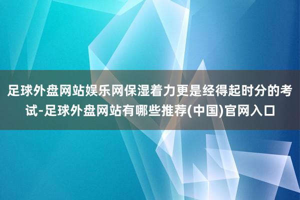 足球外盘网站娱乐网保湿着力更是经得起时分的考试-足球外盘网站有哪些推荐(中国)官网入口