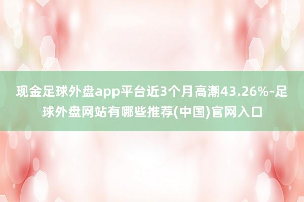 现金足球外盘app平台近3个月高潮43.26%-足球外盘网站有哪些推荐(中国)官网入口