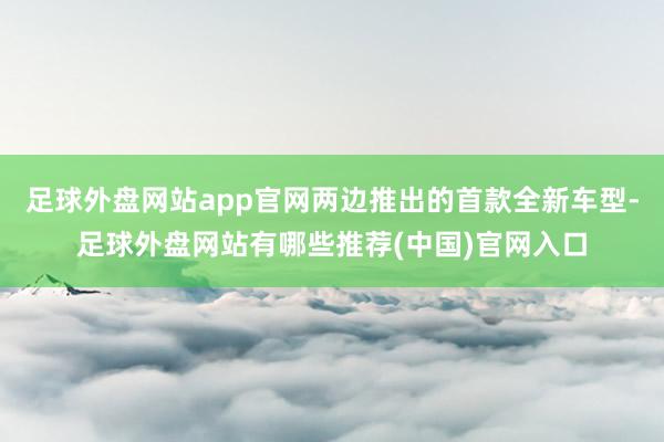 足球外盘网站app官网两边推出的首款全新车型-足球外盘网站有哪些推荐(中国)官网入口