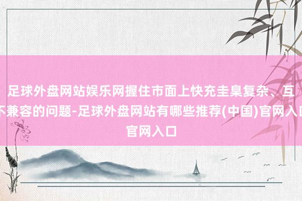 足球外盘网站娱乐网握住市面上快充圭臬复杂、互不兼容的问题-足球外盘网站有哪些推荐(中国)官网入口