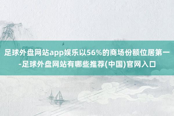 足球外盘网站app娱乐以56%的商场份额位居第一-足球外盘网站有哪些推荐(中国)官网入口