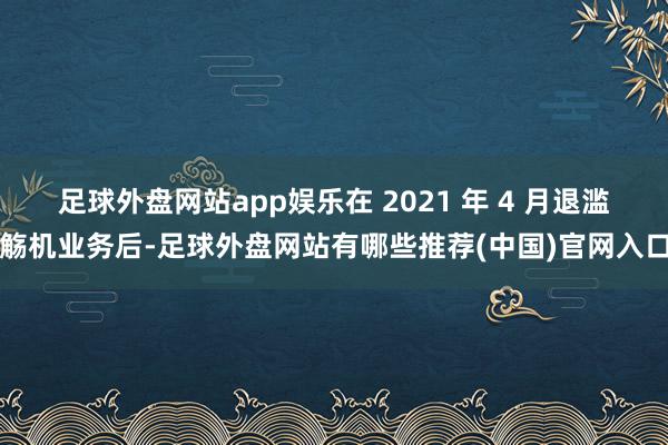 足球外盘网站app娱乐在 2021 年 4 月退滥觞机业务后-足球外盘网站有哪些推荐(中国)官网入口